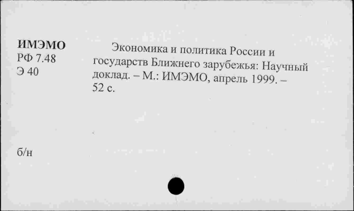 ﻿имэмо РФ 7.48 Э40	Экономика и политика России и государств Ближнего зарубежья: Научный доклад. - М.: ИМЭМО, апрель 1999. -52 с.
б/н